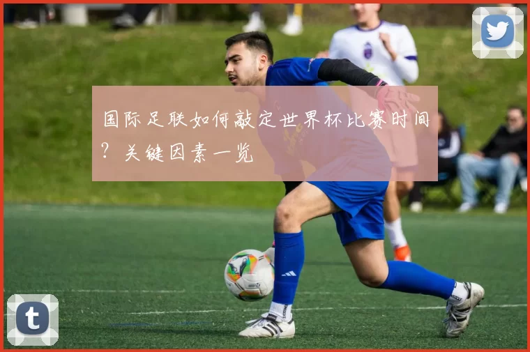 国际足联如何敲定世界杯比赛时间?关键因素一览