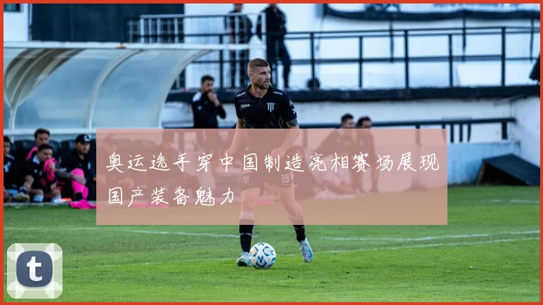 奥运选手穿中国制造亮相赛场展现国产装备魅力