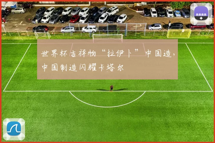 世界杯吉祥物“拉伊卜”中国造,中国制造闪耀卡塔尔