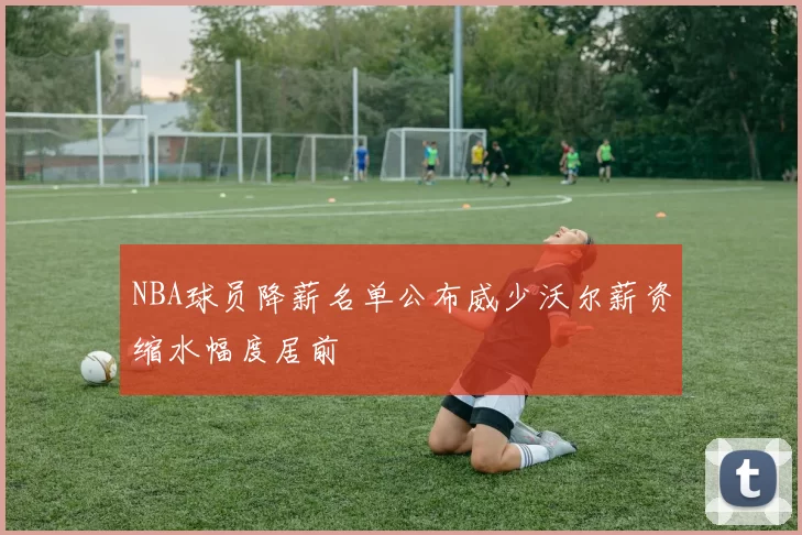 NBA球员降薪名单公布威少沃尔薪资缩水幅度居前