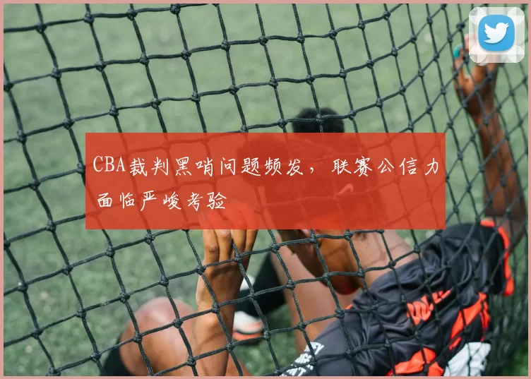 CBA裁判黑哨问题频发,联赛公信力面临严峻考验
