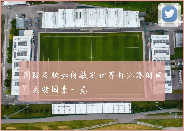 国际足联如何敲定世界杯比赛时间?关键因素一览