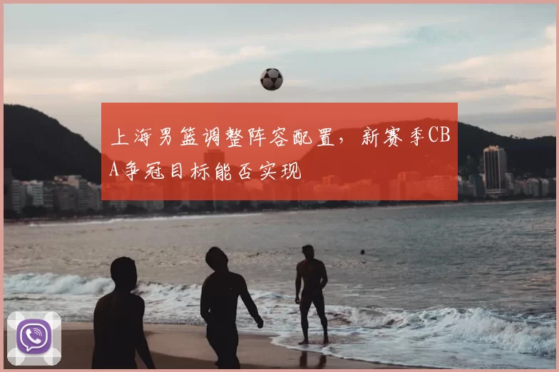 上海男篮调整阵容配置，新赛季CBA争冠目标能否实现