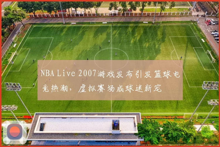 NBA Live 2007游戏发布引发篮球电竞热潮,虚拟赛场成球迷新宠