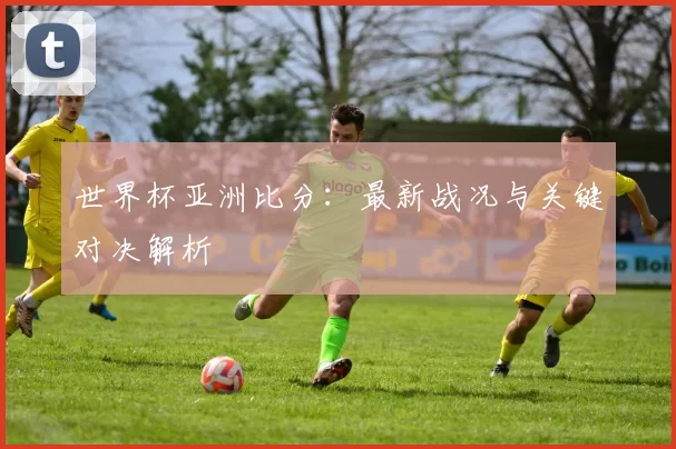 世界杯亚洲比分:最新战况与关键对决解析