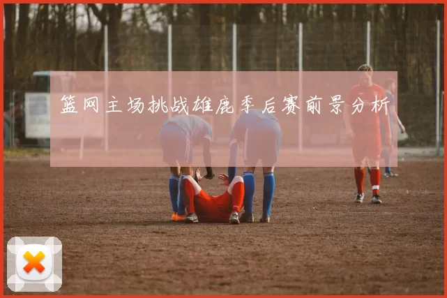 篮网主场挑战雄鹿季后赛前景分析