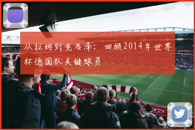 从拉姆到克洛泽：回顾2014年世界杯德国队关键球员