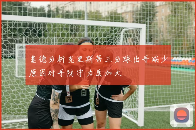 基德分析克里斯蒂三分球出手减少原因对手防守力度加大