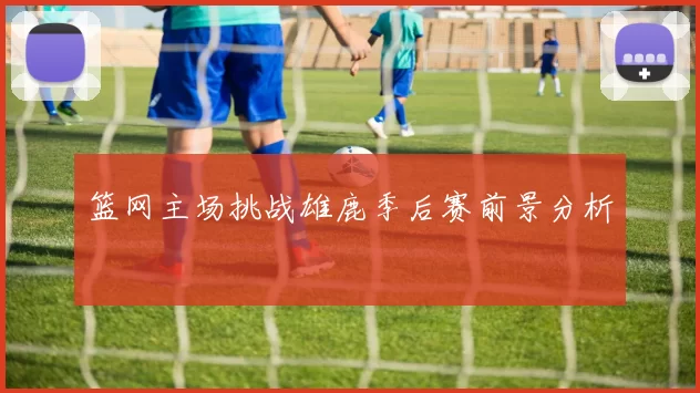 篮网主场挑战雄鹿季后赛前景分析
