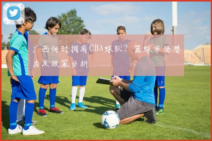 广西何时拥有CBA球队?篮球市场潜力及政策分析