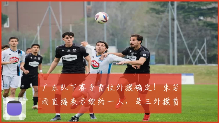 广东队下赛季首位外援确定!朱芳雨直播表示续约一人,是三外援首选_辽宁_上海_1