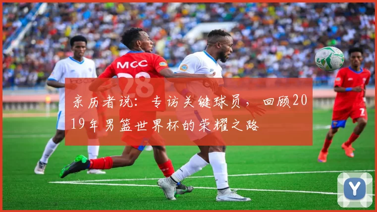 亲历者说：专访关键球员，回顾2019年男篮世界杯的荣耀之路