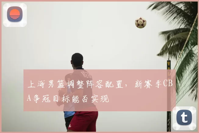 上海男篮调整阵容配置,新赛季CBA争冠目标能否实现