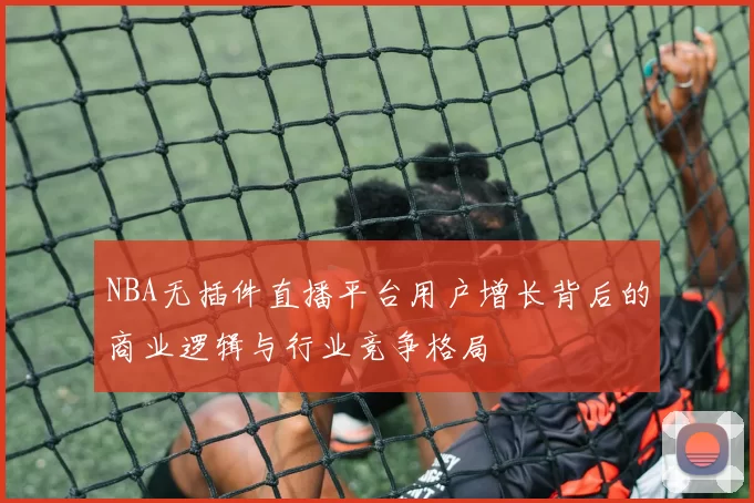 NBA无插件直播平台用户增长背后的商业逻辑与行业竞争格局
