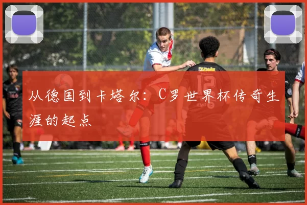 从德国到卡塔尔：C罗世界杯传奇生涯的起点