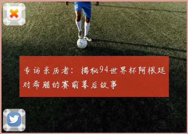 专访亲历者:揭秘94世界杯阿根廷对希腊的赛前幕后故事