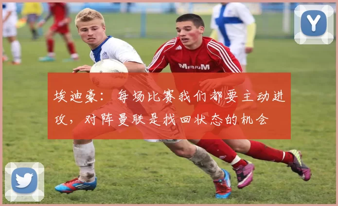 埃迪豪：每场比赛我们都要主动进攻，对阵曼联是找回状态的机会