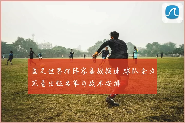 国足世界杯阵容备战提速 球队全力完善出征名单与战术安排