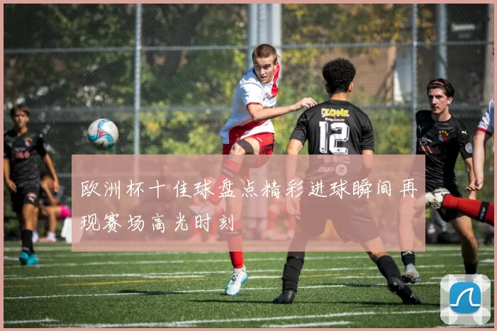 欧洲杯十佳球盘点精彩进球瞬间再现赛场高光时刻