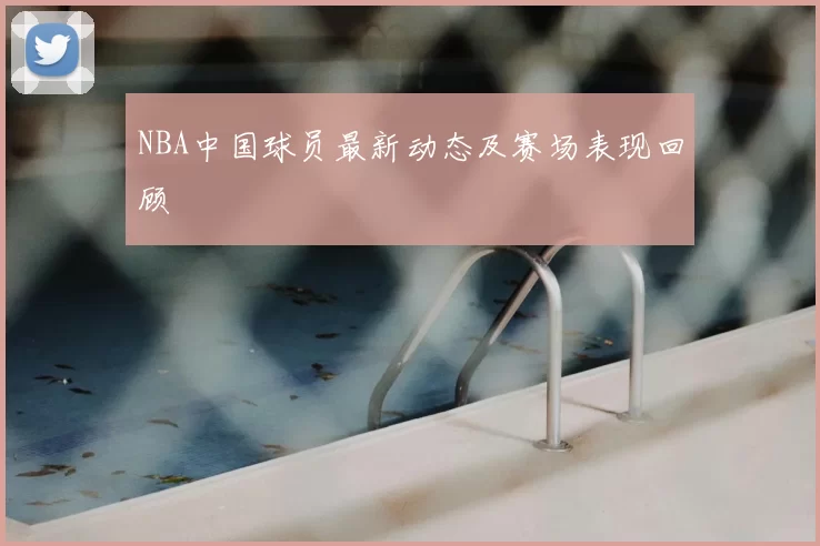 NBA中国球员最新动态及赛场表现回顾