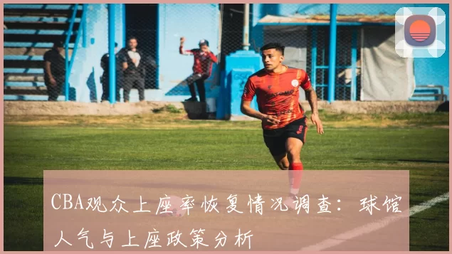 CBA观众上座率恢复情况调查：球馆人气与上座政策分析