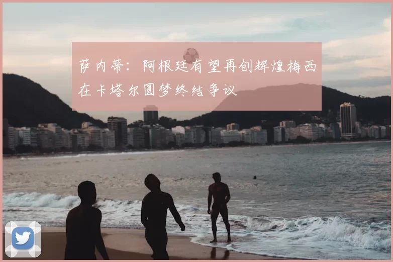 萨内蒂:阿根廷有望再创辉煌梅西在卡塔尔圆梦终结争议