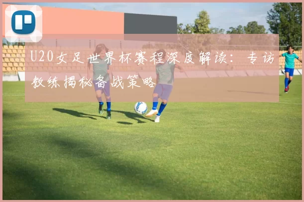 U20女足世界杯赛程深度解读:专访教练揭秘备战策略