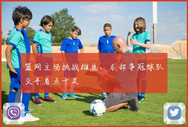 篮网主场挑战雄鹿，东部争冠球队交手看点十足