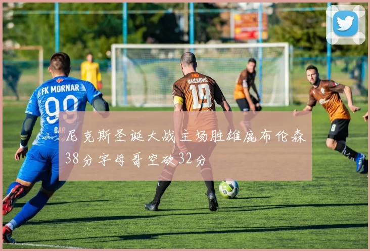尼克斯圣诞大战主场胜雄鹿布伦森38分字母哥空砍32分
