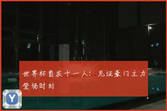 世界杯首发十一人:见证豪门主力登场时刻