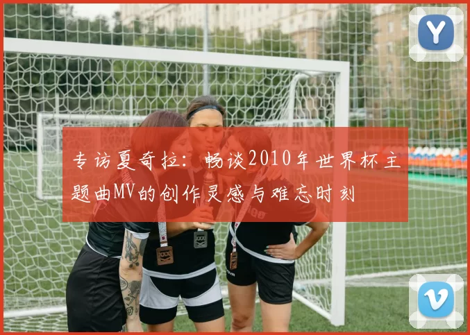专访夏奇拉:畅谈2010年世界杯主题曲MV的创作灵感与难忘时刻