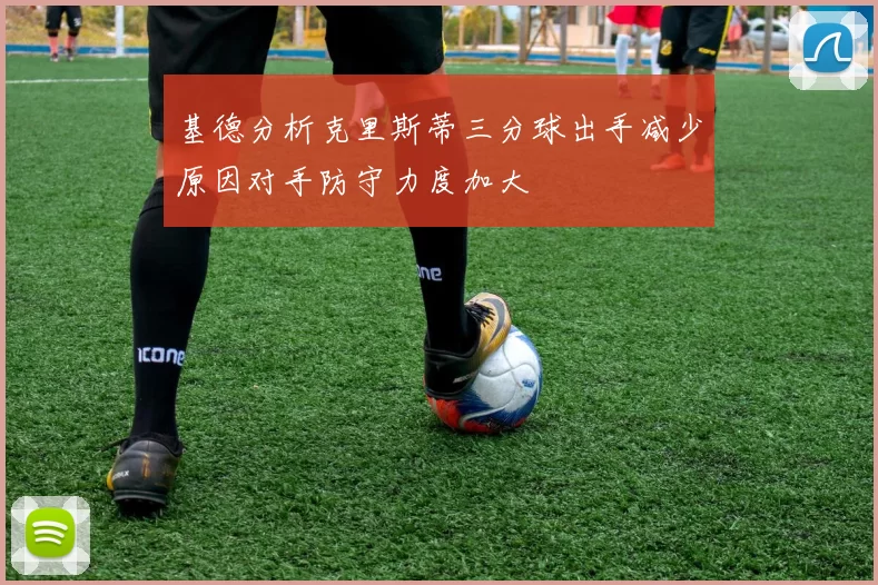 基德分析克里斯蒂三分球出手减少原因对手防守力度加大