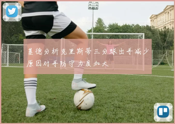 基德分析克里斯蒂三分球出手减少原因对手防守力度加大
