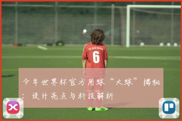 今年世界杯官方用球“大球”揭秘:设计亮点与科技解析