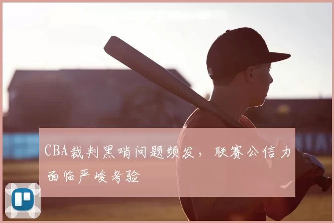 CBA裁判黑哨问题频发,联赛公信力面临严峻考验