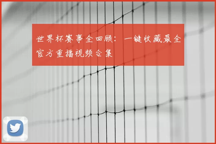 世界杯赛事全回顾：一键收藏最全官方重播视频合集
