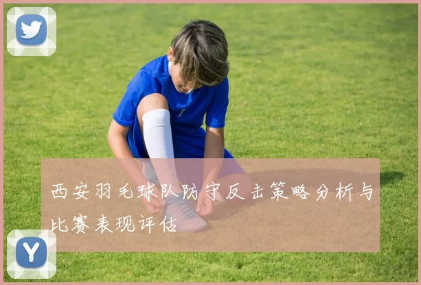 西安羽毛球队防守反击策略分析与比赛表现评估