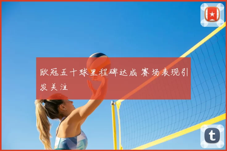 欧冠五十球里程碑达成 赛场表现引发关注