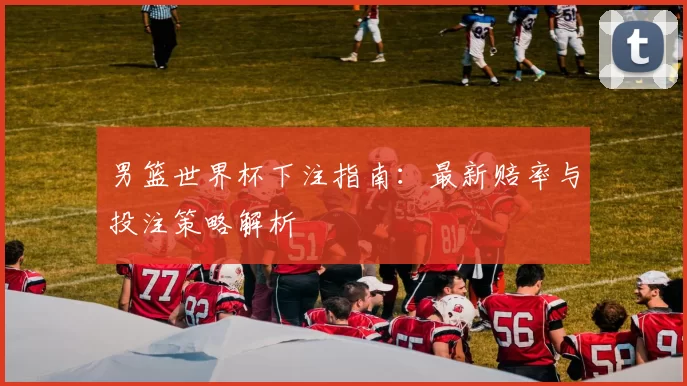 男篮世界杯下注指南：最新赔率与投注策略解析