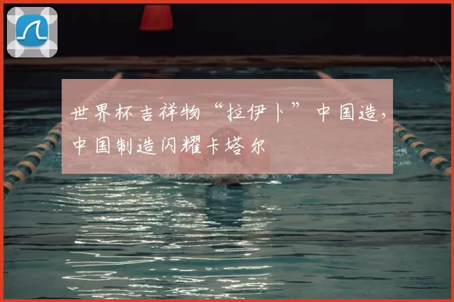 世界杯吉祥物“拉伊卜”中国造,中国制造闪耀卡塔尔