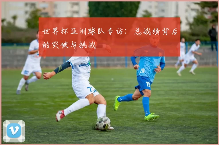 世界杯亚洲球队专访:总战绩背后的突破与挑战