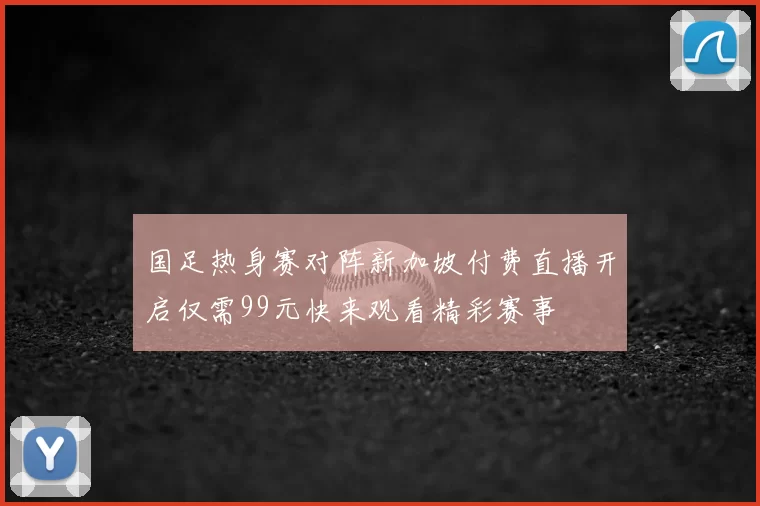 国足热身赛对阵新加坡付费直播开启仅需99元快来观看精彩赛事