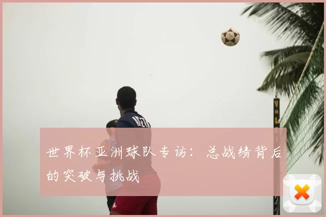 世界杯亚洲球队专访:总战绩背后的突破与挑战