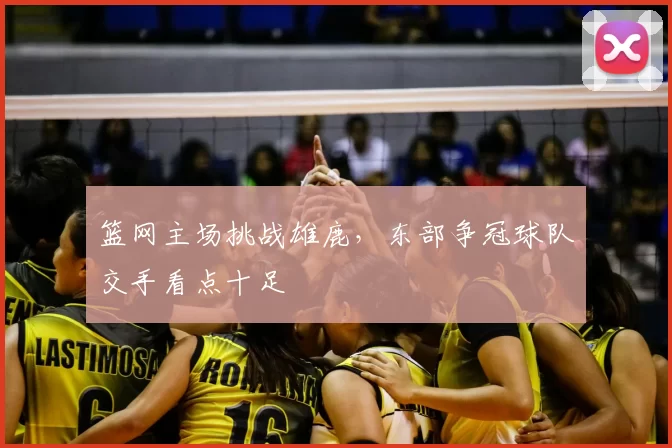 篮网主场挑战雄鹿，东部争冠球队交手看点十足