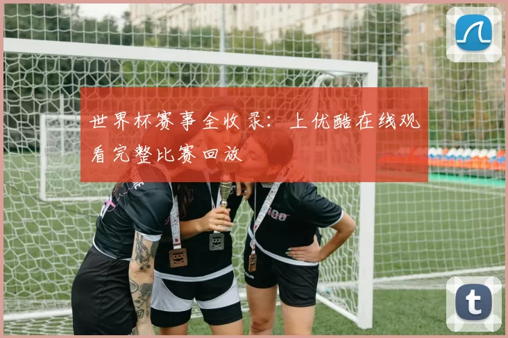 世界杯赛事全收录:上优酷在线观看完整比赛回放