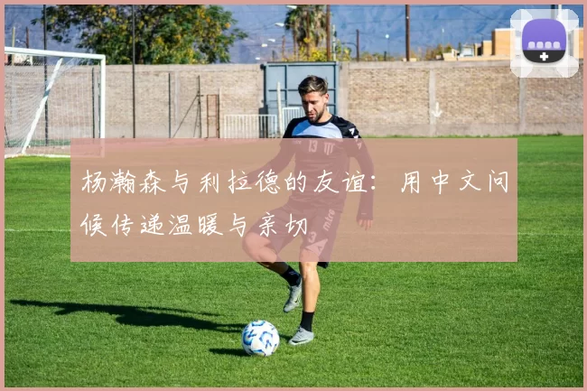 杨瀚森与利拉德的友谊:用中文问候传递温暖与亲切