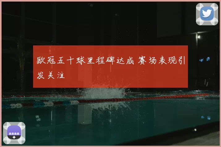 欧冠五十球里程碑达成 赛场表现引发关注