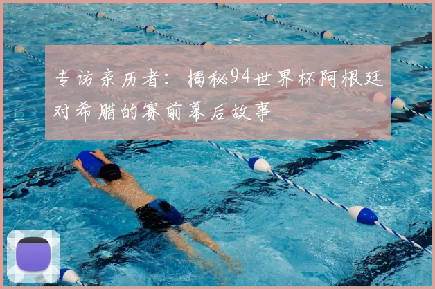 专访亲历者:揭秘94世界杯阿根廷对希腊的赛前幕后故事