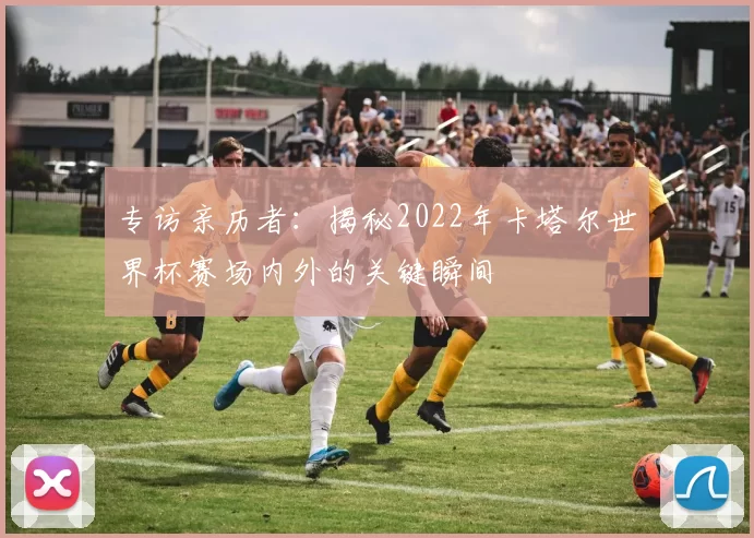 专访亲历者:揭秘2022年卡塔尔世界杯赛场内外的关键瞬间