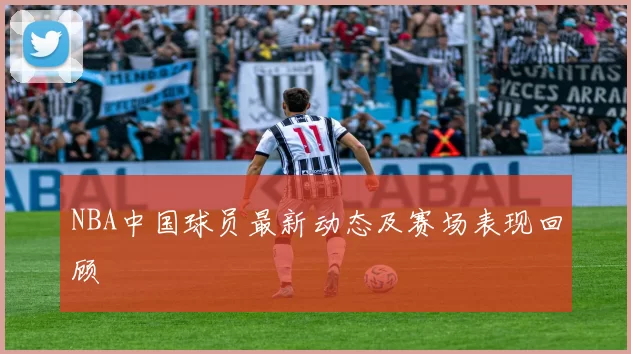 NBA中国球员最新动态及赛场表现回顾